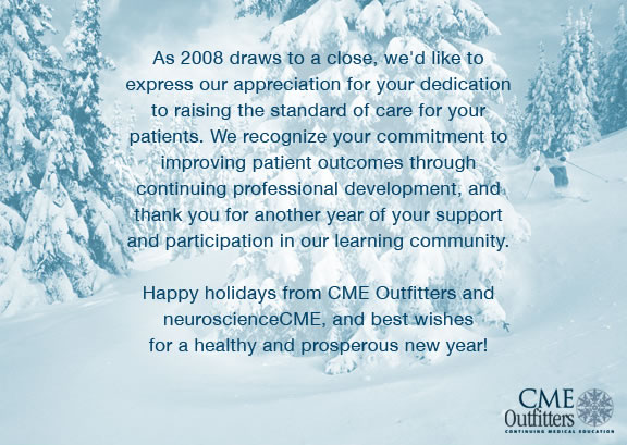 As 2008 draws to a close, we'd like to express our appreciation for your dedication to raising the standard of care for your patients. We recognize your commitment to improving patient outcomes through continuing professional development, and thank you for another year of your support and participation in our learning community. Happy holidays from CME Outfitters and neuroscienceCME, and best wishes for a healthy and prosperous new year!